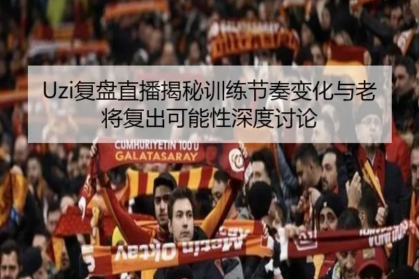 Uzi复盘直播揭秘训练节奏变化与老将复出可能性深度讨论