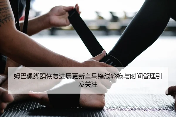 姆巴佩脚踝恢复进展更新皇马锋线轮换与时间管理引发关注